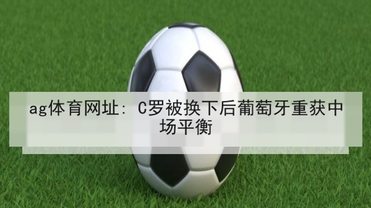 ag体育网址: C罗被换下后葡萄牙重获中场平衡