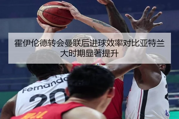霍伊伦德转会曼联后进球效率对比亚特兰大时期显著提升