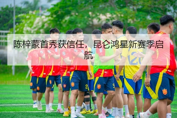 陈梓蒙首秀获信任，昆仑鸿星新赛季启航