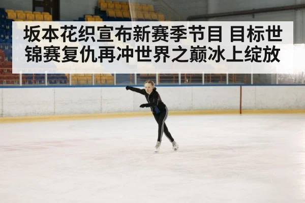 坂本花织宣布新赛季节目 目标世锦赛复仇再冲世界之巅冰上绽放